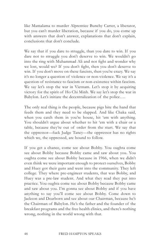 like Mamalama to murder Alprentice Bunchy Carter, a liberator, but you can’t murder liberation, because if you do, you come up with answers that don’t answer, explanations that don’t explain, conelusions that don’t conclude.  We say that if you dare to struggle, than you dare to win. If you dare not to struggle you don’t deserve to win. We wouldn’t go into the ring with Muhammad Ali and not fight and wonder why we lost, would we? If you don’t fight, then you don’t deserve to win. If you don’t move on these fascists, then you’re erazy. We say its no longer a question of violence or non-violence. We say it a question of esistance to fascism or non-existence within fascism. We say let’s stop the war in Vietnam. Lets stop it by acquiring victory for the spirit of Ho Chi Minh. We say let’s stop the war in Babylon. Lets initiate the decentralization of the police.  The only real thing is the peaple, because pigs bite the hand that feeds them and they need o be slapped. And like Chaka said, when you catch them in you’re house, hit ‘em with anything You shouldn’t argue about whether to hit ‘em with a chair or a table, because they’re out of order from the start. We say that the appressor—fuck Judge Taney—the oppressor has no rights which we, the oppressed, are bound to follow:  If you get a chance, come sce about Bobby. You oughta come sce about Babby because Bobby came and saw about you. You oughta come see about Babby because in 1966, when we didn’t even think we were important enough to protect ourselves, Bobby and Huey got their guns and went into the community. They left college. They where pre-engineer students, that was Bobby, and Huey was a pre-law student. And what they read they put into practice. You oughta come see about Bobby because Bobby came and saw about you. P’m gonna see about Bobby and if you have anything to say you’ll come sce about Bobby. Come down to Jackson and Dearborn and see about our Chairman, because he’s the Chairman of Babylon. He’s the father and the founder of the breakfast programs and the free health clinics, and there’s nothing wrong, nothing in the world wrong with that.  a8 FRED HAMPTON SPEAKS 
